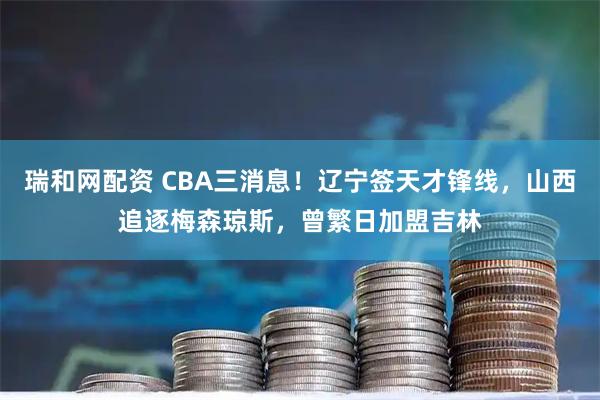 瑞和网配资 CBA三消息！辽宁签天才锋线，山西追逐梅森琼斯，曾繁日加盟吉林