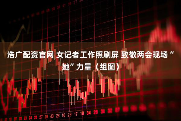 浩广配资官网 女记者工作照刷屏 致敬两会现场“她”力量（组图）