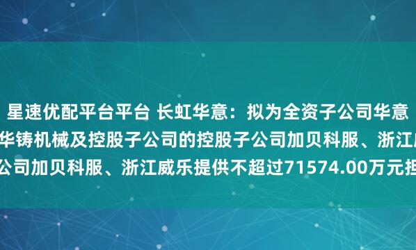 星速优配平台平台 长虹华意：拟为全资子公司华意荆州、华意巴塞罗那、华铸机械及控股子公司的控股子公司加贝科服、浙江威乐提供不超过71574.00万元担保